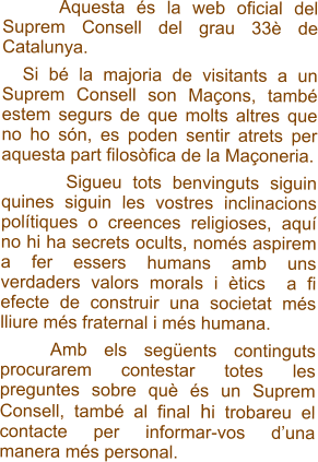 Aquesta s la web oficial del Suprem Consell del grau 33 de Catalunya.    Si b la majoria de visitants a un Suprem Consell son Maons, tamb estem segurs de que molts altres que no ho sn, es poden sentir atrets per aquesta part filosfica de la Maoneria.         Sigueu tots benvinguts siguin quines siguin les vostres inclinacions poltiques o creences religioses, aqu no hi ha secrets ocults, noms aspirem a fer essers humans amb uns verdaders valors morals i tics  a fi efecte de construir una societat ms lliure ms fraternal i ms humana.     Amb els segents continguts procurarem contestar totes les preguntes sobre qu s un Suprem Consell, tamb al final hi trobareu el contacte per informar-vos duna manera ms personal.